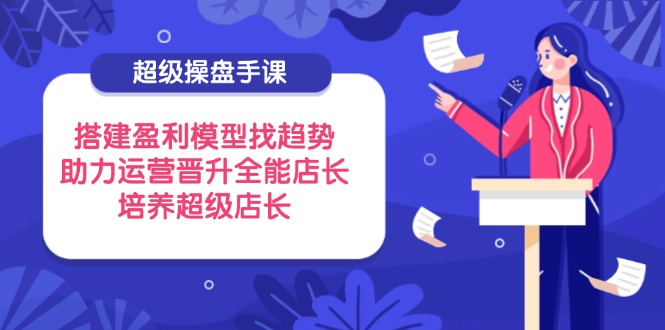 超级操盘手课，搭建盈利模型找趋势，助力运营晋升全能店长，培养超级店长-腾渊网创