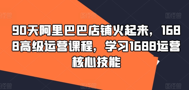 90天阿里巴巴店铺火起来，1688高级运营课程，学习1688运营核心技能-腾渊论坛