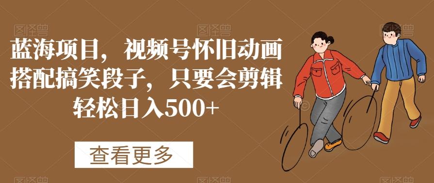 蓝海项目，视频号怀旧动画搭配搞笑段子，只要会剪辑轻松日入500+【揭秘】-腾渊网创