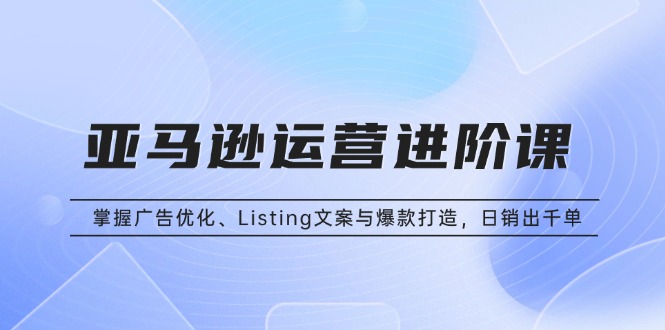 亚马逊运营进阶课：掌握广告优化、Listing文案与爆款打造，日销出千单-腾渊网创
