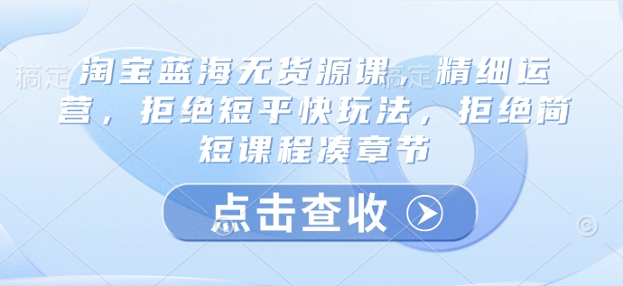 淘宝蓝海无货源课，精细运营，拒绝短平快玩法，拒绝简短课程凑章节-腾渊网创