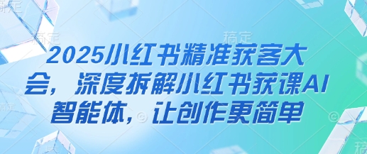 2025小红书精准获客大会，深度拆解小红书获课AI智能体，让创作更简单-腾渊网创