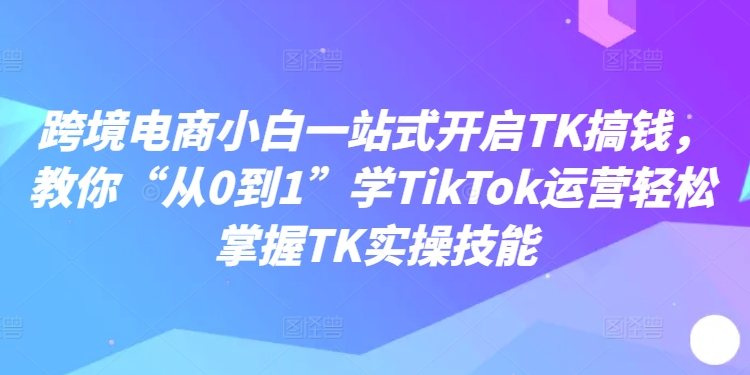 跨境电商小白一站式开启TK搞钱，教你“从0到1”学TikTok运营轻松掌握TK实操技能-腾渊网创