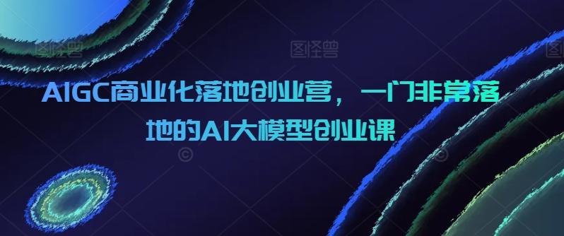 AIGC商业化落地创业营，一门非常落地的AI大模型创业课-腾渊论坛