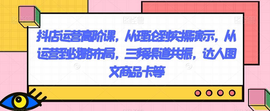 抖店运营高阶课，从理论到实操演示，从运营到战略布局，三频渠道共振，达人图文商品卡等-腾渊网创