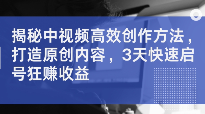 揭秘中视频高效创作方法，打造原创内容，3天快速启号狂赚收益-腾渊论坛