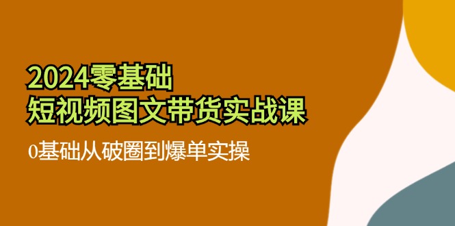 2024零基础·短视频图文带货实战课：0基础从破圈到爆单实操(35节课-腾渊网创