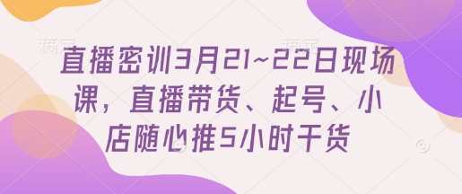 直播密训3月21~22日现场课，​直播带货、起号、小店随心推5小时干货-腾渊论坛