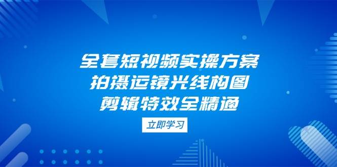 全套短视频实操方案，拍摄运镜光线构图，剪辑特效全精通-腾渊网创