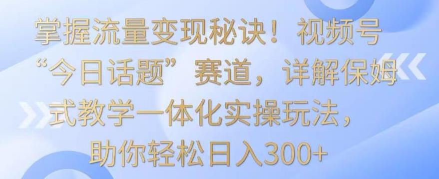 掌握流量变现秘诀！视频号“今日话题”赛道，详解保姆式教学一体化实操玩法，助你轻松日入300+【揭秘】-腾渊网创
