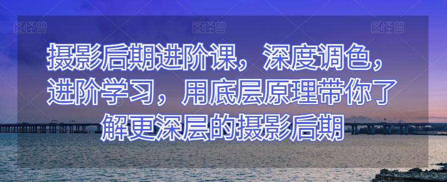 摄影后期进阶课，深度调色，进阶学习，用底层原理带你了解更深层的摄影后期-腾渊网创
