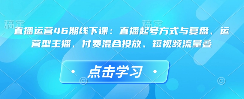 直播运营46期线下课：直播起号方式与复盘、运营型主播、付费混合投放、短视频流量叠-腾渊网创