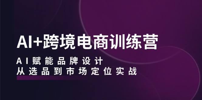 AI+跨境电商训练营：AI赋能品牌设计，从选品到市场定位实战-腾渊网创