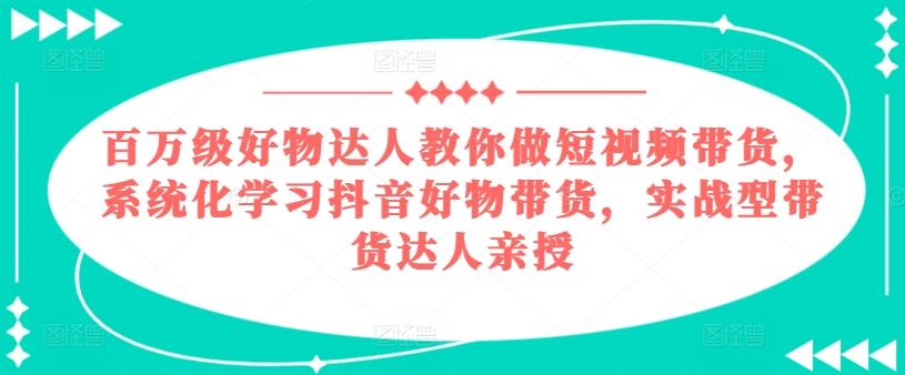 百万级好物达人教你做短视频带货，系统化学习抖音好物带货，实战型带货达人亲授-腾渊论坛