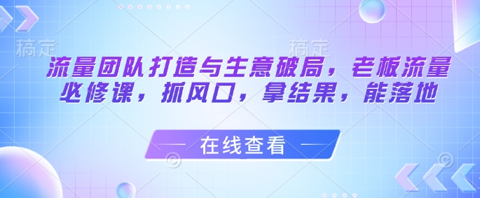 流量团队打造与生意破局，老板流量必修课，抓风口，拿结果，能落地-腾渊论坛