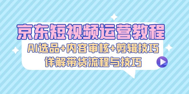 京东短视频运营教程：AI选品+内容审核+剪辑技巧，详解带货流程与技巧-腾渊网创