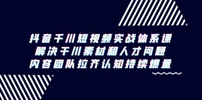 抖音千川短视频实战体系课，解决干川素材和人才问题，内容团队拉齐认知...-腾渊网创