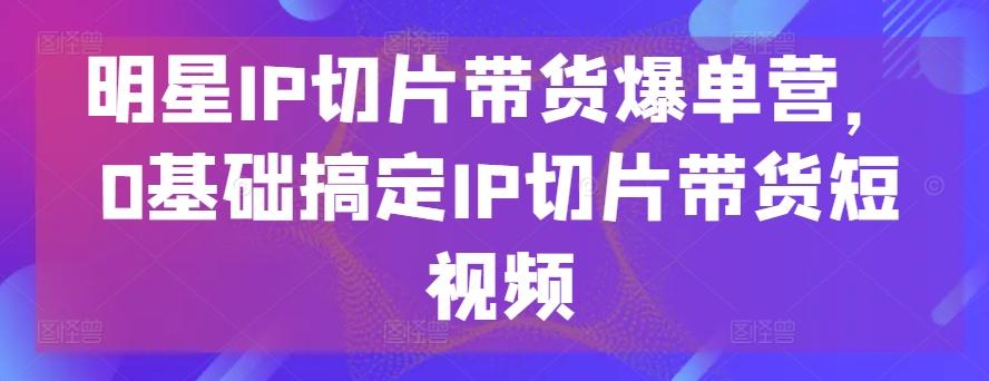 明星IP切片带货爆单营，0基础搞定IP切片带货短视频-腾渊网创