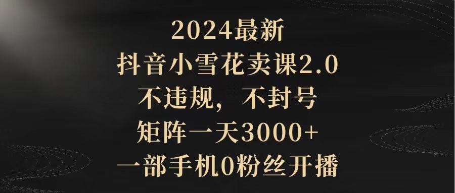 (9639期)2024最新抖音小雪花卖课2.0 不违规 不封号 矩阵一天3000+一部手机0粉丝开播-腾渊网创