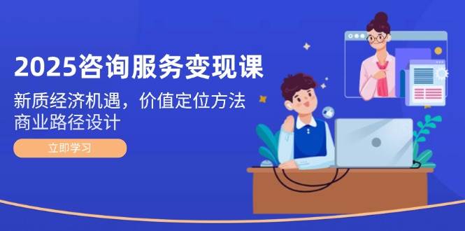 2025咨询服务变现课：新质经济机遇，价值定位方法，商业路径设计-腾渊论坛