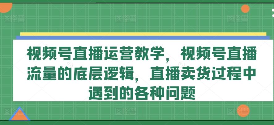 视频号直播运营教学，视频号直播流量的底层逻辑，直播卖货过程中遇到的各种问题-腾渊网创