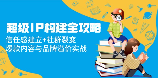 超级IP构建全攻略：信任感建立+社群裂变，爆款内容与品牌溢价实战-腾渊论坛