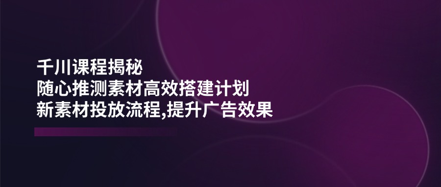 千川课程揭秘：随心推测素材高效搭建计划,新素材投放流程,提升广告效果-腾渊网创