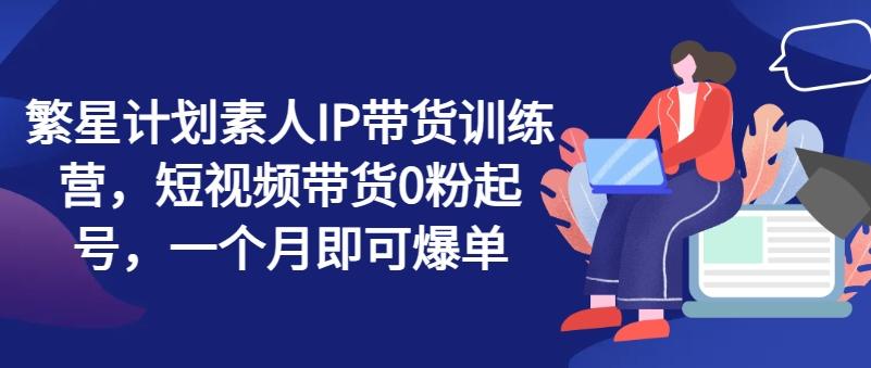 繁星计划素人IP带货训练营，短视频带货0粉起号，一个月即可爆单-腾渊论坛