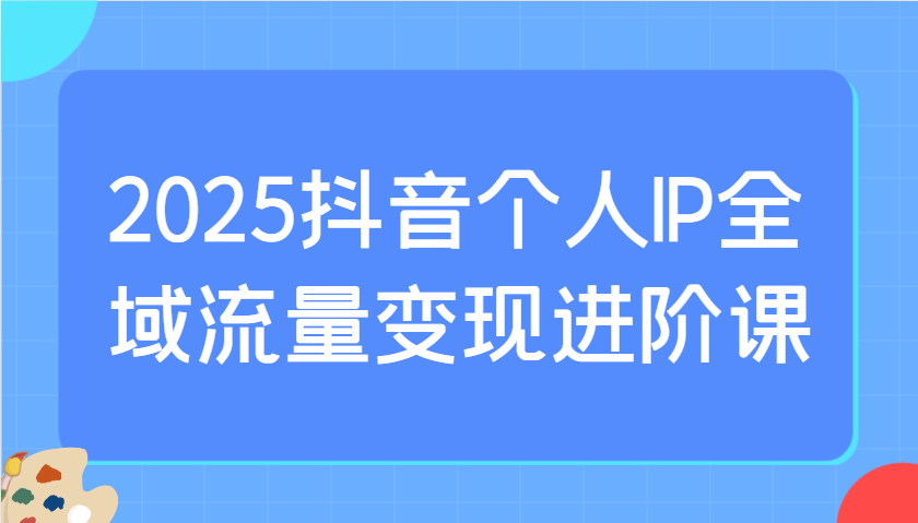 2025抖音个人IP全域流量变现进阶课：选爆品、抖音付费投流、千川投流实操及优化等-腾渊网创