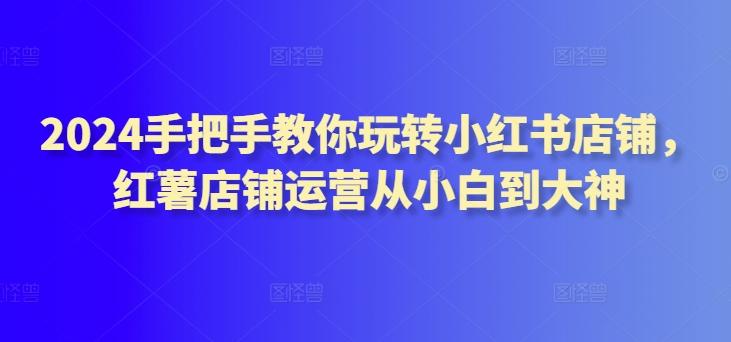 2024手把手教你玩转小红书店铺，红薯店铺运营从小白到大神-腾渊网创