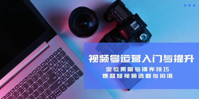视频号运营入门与提升：定位策略与操作技巧，爆款短视频选题与拍摄-腾渊网创