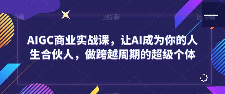 AIGC商业实战课，让AI成为你的人生合伙人，做跨越周期的超级个体-腾渊论坛