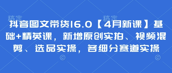 抖音图文带货16.0【4月新课】基础+精英课，新增原创实拍、视频混剪、选品实操，各细分赛道实操-腾渊论坛
