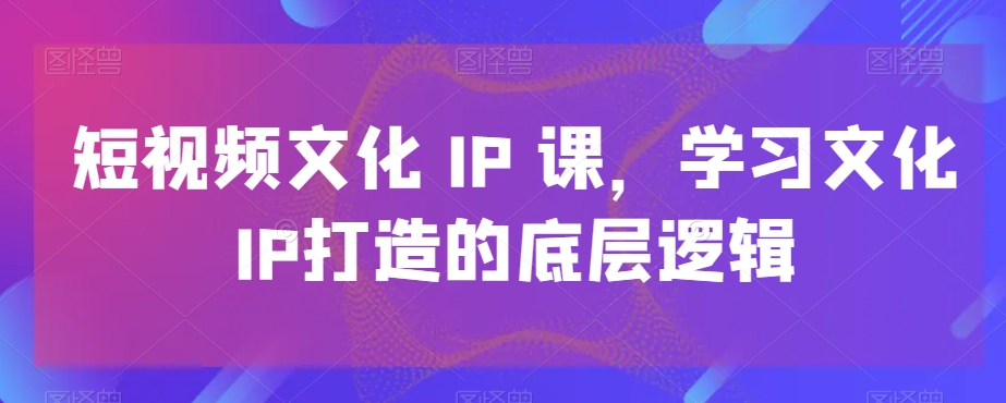 短视频文化IP课，学习文化IP打造的底层逻辑-腾渊网创