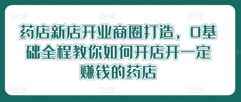 药店新店开业商圈打造，0基础全程教你如何开店开一定赚钱的药店-腾渊论坛