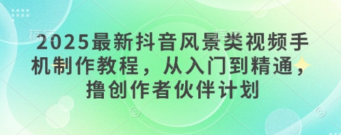 2025最新抖音风景类视频手机制作教程，从入门到精通，撸创作者伙伴计划-腾渊网创