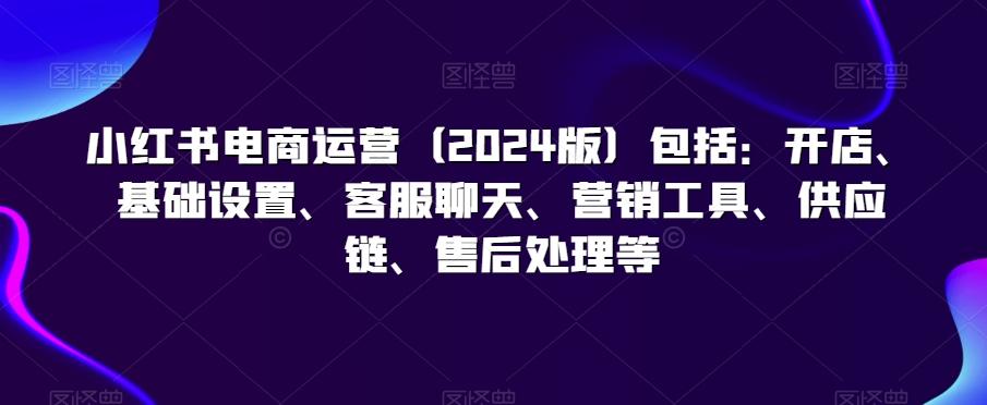 小红书电商运营(2024版)包括：开店、基础设置、客服聊天、营销工具、供应链、售后处理等-腾渊网创