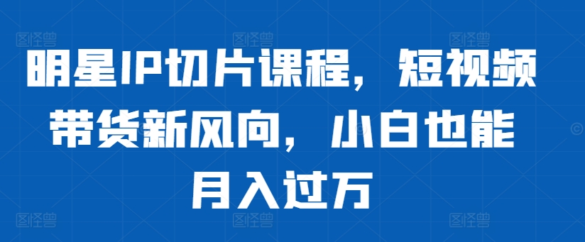 明星IP切片课程，短视频带货新风向，小白也能月入过万-腾渊论坛