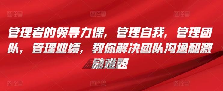 管理者的领导力课，​管理自我，管理团队，管理业绩，​教你解决团队沟通和激励难题-腾渊论坛