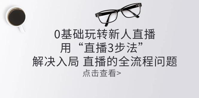 零基础玩转新人直播：用“直播3步法”解决入局 直播全流程问题-腾渊论坛