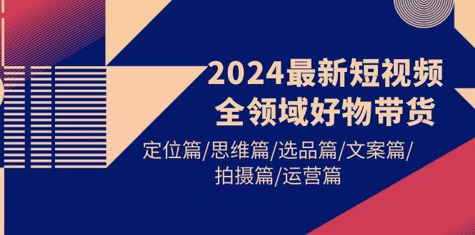 (9818期)2024最新短视频全领域好物带货 定位篇/思维篇/选品篇/文案篇/拍摄篇/运营篇-腾渊论坛