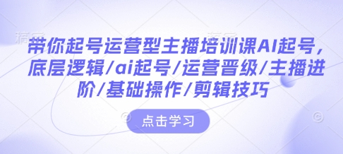 带你起号运营型主播培训课AI起号，底层逻辑/ai起号/运营晋级/主播进阶/基础操作/剪辑技巧-腾渊网创