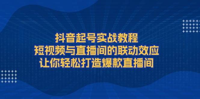 抖音起号实战教程，短视频与直播间的联动效应，让你轻松打造爆款直播间-腾渊网创