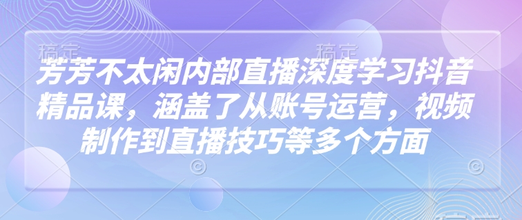 芳芳不太闲内部直播深度学习抖音精品课，涵盖了从账号运营，视频制作到直播技巧等多个方面-腾渊论坛
