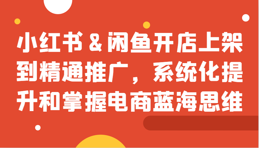 小红书&闲鱼开店上架到精通推广，系统化提升和掌握电商蓝海思维-腾渊网创