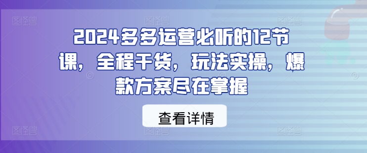 2024多多运营必听的12节课，全程干货，玩法实操，爆款方案尽在掌握-腾渊网创