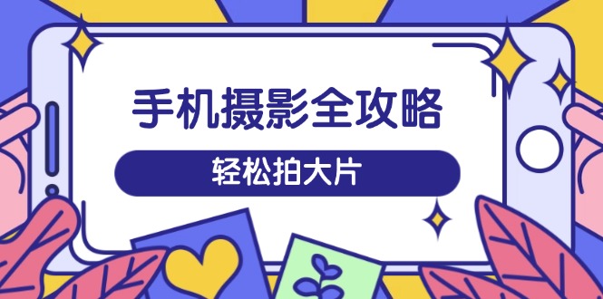 手机摄影全攻略，从拍摄到剪辑，训练营带你玩转短视频，轻松拍大片-腾渊网创