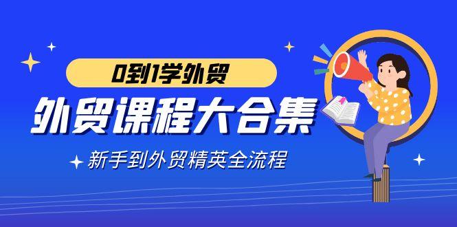 外贸-课程大合集，0到1学外贸，新手到外贸精英全流程(180节课)-腾渊网创