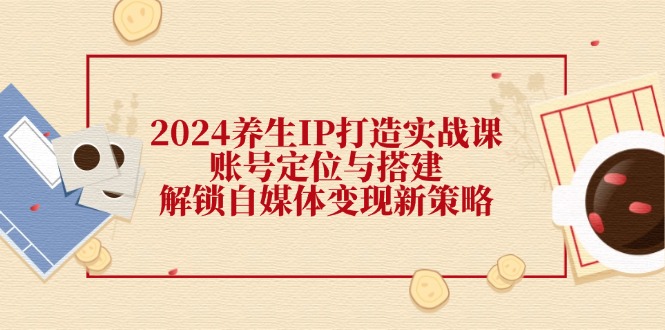 2024养生IP打造实战课：账号定位与搭建，解锁自媒体变现新策略-腾渊网创