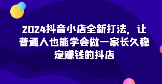 2024抖音小店全新打法，让普通人也能学会做一家长久稳定赚钱的抖店(更新)-腾渊论坛